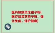 医药级别灵芝孢子粉(医疗级灵芝孢子粉：强化免疫，保护健康)