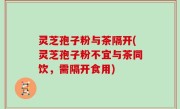 灵芝孢子粉与茶隔开(灵芝孢子粉不宜与茶同饮，需隔开食用)