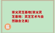 崇义灵芝基地(崇义灵芝基地：灵芝艺术与自然融合之美)