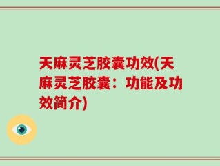 天麻灵芝胶囊功效(天麻灵芝胶囊：功能及功效简介)