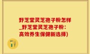 野芝堂灵芝孢子粉怎样_野芝堂灵芝孢子粉：高效养生保健新选择)
