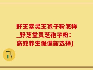 野芝堂灵芝孢子粉怎样_野芝堂灵芝孢子粉：高效养生保健新选择)