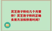 灵芝孢子粉吃几个月要停？灵芝孢子粉的正确食用方法和停用时间？