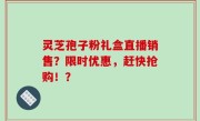 灵芝孢子粉礼盒直播销售?限时优惠,赶快抢购!?