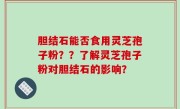 胆结石能否食用灵芝孢子粉？？了解灵芝孢子粉对胆结石的影响？