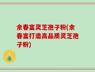 余春富灵芝孢子粉(余春富打造高品质灵芝孢子粉)