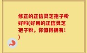 修正的正信灵芝孢子粉好吗(好用的正信灵芝孢子粉，你值得拥有！)