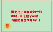 灵芝孢子能和酸奶一起喝吗 (灵芝孢子可以与酸奶混合饮用吗？)