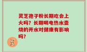 灵芝孢子粉长期吃会上火吗？长期喝电热水壶烧的开水对健康有影响吗？