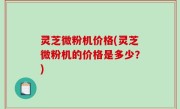 灵芝微粉机价格(灵芝微粉机的价格是多少？)