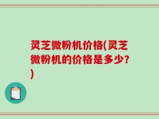 灵芝微粉机价格(灵芝微粉机的价格是多少？)