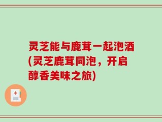 灵芝能与鹿茸一起泡酒(灵芝鹿茸同泡，开启醇香美味之旅)