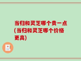 当归和灵芝哪个贵一点(当归和灵芝哪个价格更高)