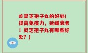 吃灵芝孢子丸的好处(提高免疫力，延缓衰老！灵芝孢子丸有哪些好处？)