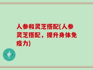 人参和灵芝搭配(人参灵芝搭配，提升身体免疫力)