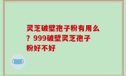 灵芝破壁孢子粉有用么？999破壁灵芝孢子粉好不好