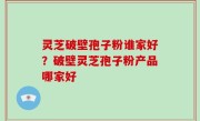 灵芝破壁孢子粉谁家好？破壁灵芝孢子粉产品哪家好