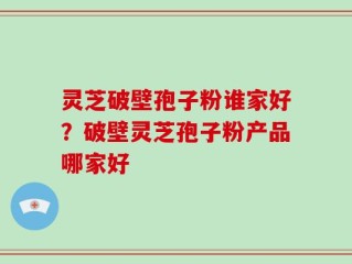 灵芝破壁孢子粉谁家好？破壁灵芝孢子粉产品哪家好
