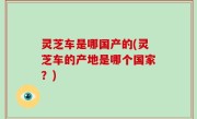 灵芝车是哪国产的(灵芝车的产地是哪个国家？)