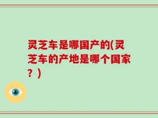 灵芝车是哪国产的(灵芝车的产地是哪个国家？)