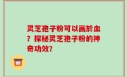 灵芝孢子粉可以画於血？探秘灵芝孢子粉的神奇功效？