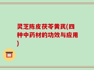 灵芝陈皮茯苓黄芪(四种中药材的功效与应用)