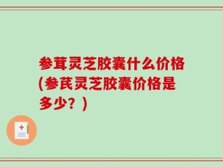 参茸灵芝胶囊什么价格(参芪灵芝胶囊价格是多少？)