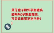 灵芝孢子粉怀孕血糖高能喝吗(孕期血糖高，可否饮用灵芝孢子粉？)