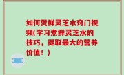 如何煲鲜灵芝水窍门视频(学习煮鲜灵芝水的技巧，提取最大的营养价值！)