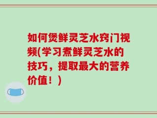 如何煲鲜灵芝水窍门视频(学习煮鲜灵芝水的技巧，提取最大的营养价值！)