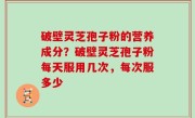 破壁灵芝孢子粉的营养成分？破壁灵芝孢子粉每天服用几次，每次服多少