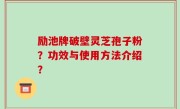 励池牌破壁灵芝孢子粉？功效与使用方法介绍？