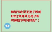 肺结节吃灵芝孢子粉的好处(食用灵芝孢子粉对肺结节有何好处？)