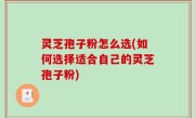 灵芝孢子粉怎么选(如何选择适合自己的灵芝孢子粉)