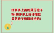 拼多多上面的灵芝孢子粉(拼多多上好评爆款灵芝孢子粉限时抢购！)