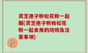 灵芝孢子粉松花粉一起服(灵芝孢子粉和松花粉一起食用的功效及注意事项)