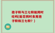 孢子粉与三七粉能同时吃吗(能否同时食用孢子粉和三七粉？)