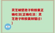 灵芝破壁孢子粉胶囊正确吃法(正确吃法：灵芝孢子粉胶囊别错过！)