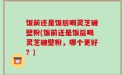 饭前还是饭后喝灵芝破壁粉(饭前还是饭后喝灵芝破壁粉，哪个更好？)