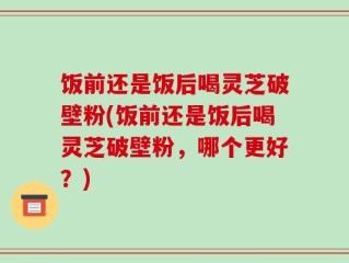 饭前还是饭后喝灵芝破壁粉(饭前还是饭后喝灵芝破壁粉，哪个更好？)