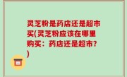 灵芝粉是药店还是超市买(灵芝粉应该在哪里购买：药店还是超市？)