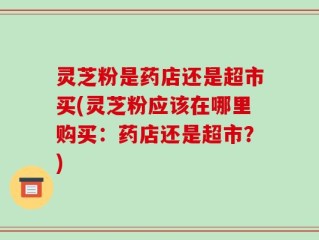 灵芝粉是药店还是超市买(灵芝粉应该在哪里购买：药店还是超市？)