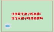 注册灵芝孢子粉品牌？信芝元孢子粉是品牌吗