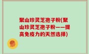 聚山珍灵芝孢子粉(聚山珍灵芝孢子粉——提高免疫力的天然选择)