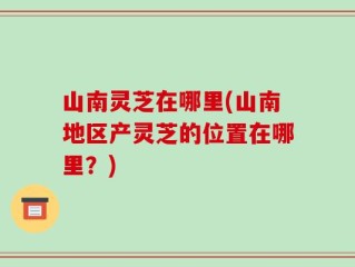 山南灵芝在哪里(山南地区产灵芝的位置在哪里？)