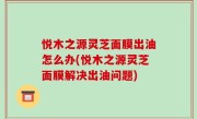 悦木之源灵芝面膜出油怎么办(悦木之源灵芝面膜解决出油问题)