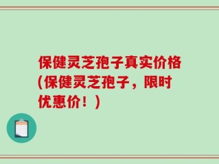 保健灵芝孢子真实价格(保健灵芝孢子，限时优惠价！)