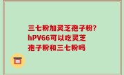 三七粉加灵芝孢子粉？hPV66可以吃灵芝孢子粉和三七粉吗