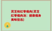 灵芝和红枣瘦肉(灵芝红枣瘦肉汤：健康瘦身美味佳选)