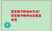 灵芝孢子粉泡水方法？灵芝孢子粉开水还是温水泡